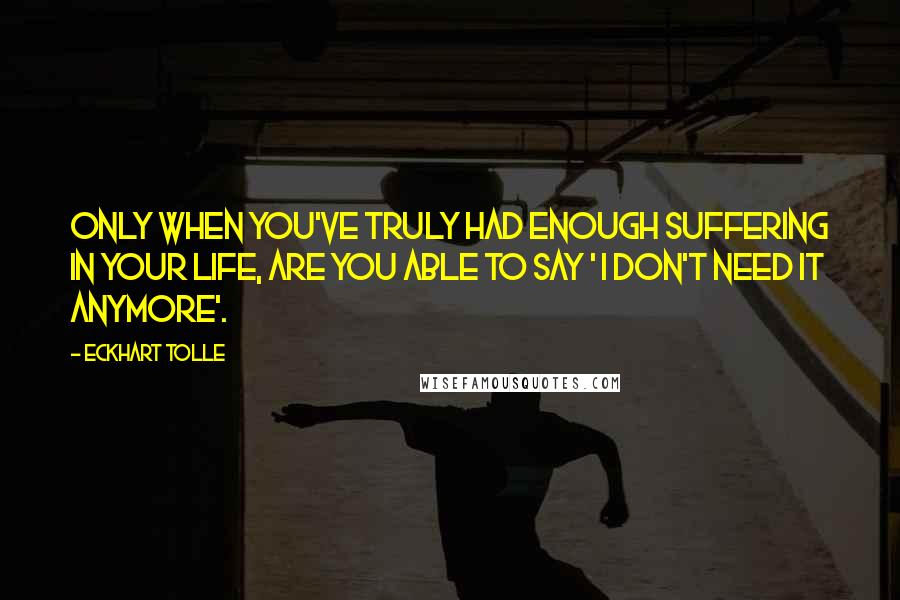 Eckhart Tolle Quotes: Only when you've truly had enough suffering in your life, are you able to say ' I don't need it anymore'.