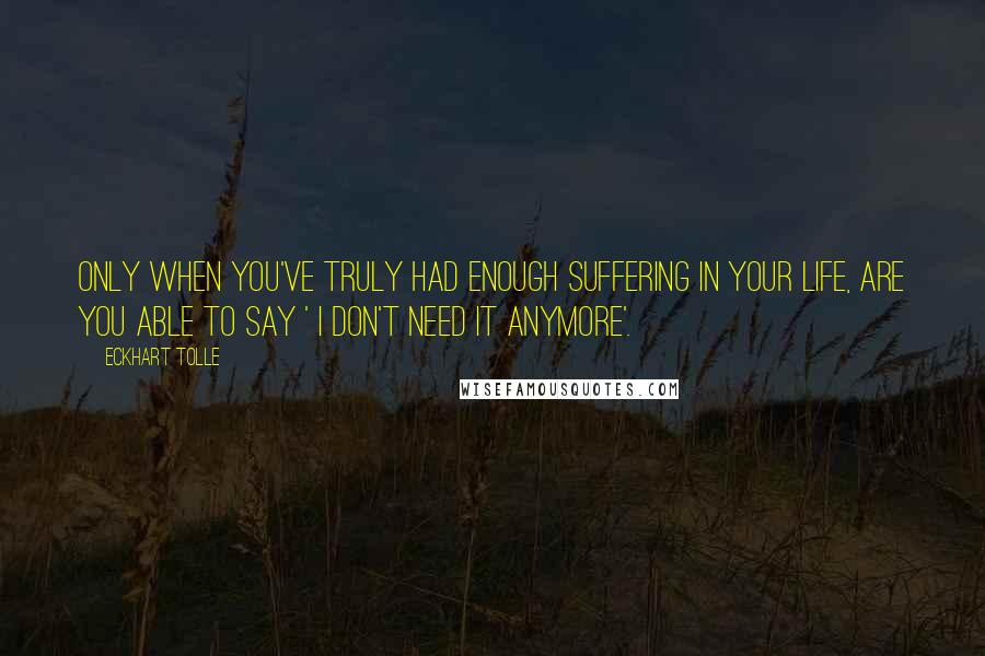 Eckhart Tolle Quotes: Only when you've truly had enough suffering in your life, are you able to say ' I don't need it anymore'.