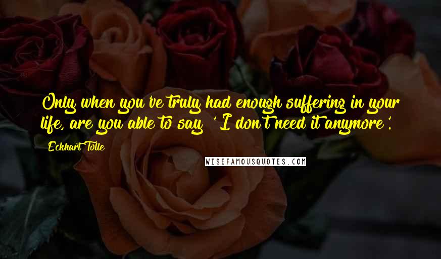 Eckhart Tolle Quotes: Only when you've truly had enough suffering in your life, are you able to say ' I don't need it anymore'.