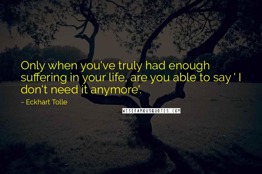 Eckhart Tolle Quotes: Only when you've truly had enough suffering in your life, are you able to say ' I don't need it anymore'.