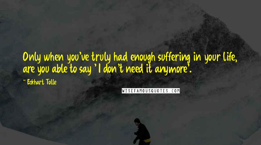 Eckhart Tolle Quotes: Only when you've truly had enough suffering in your life, are you able to say ' I don't need it anymore'.