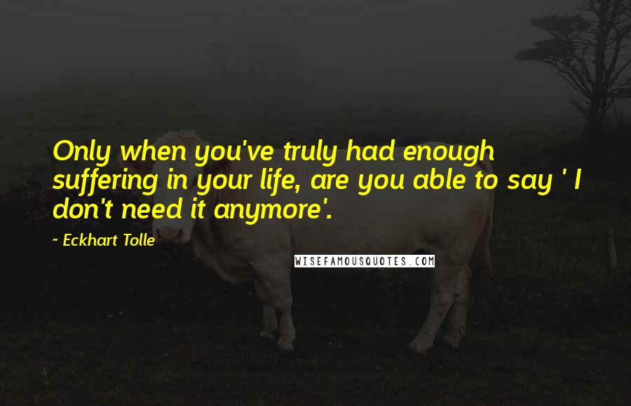 Eckhart Tolle Quotes: Only when you've truly had enough suffering in your life, are you able to say ' I don't need it anymore'.