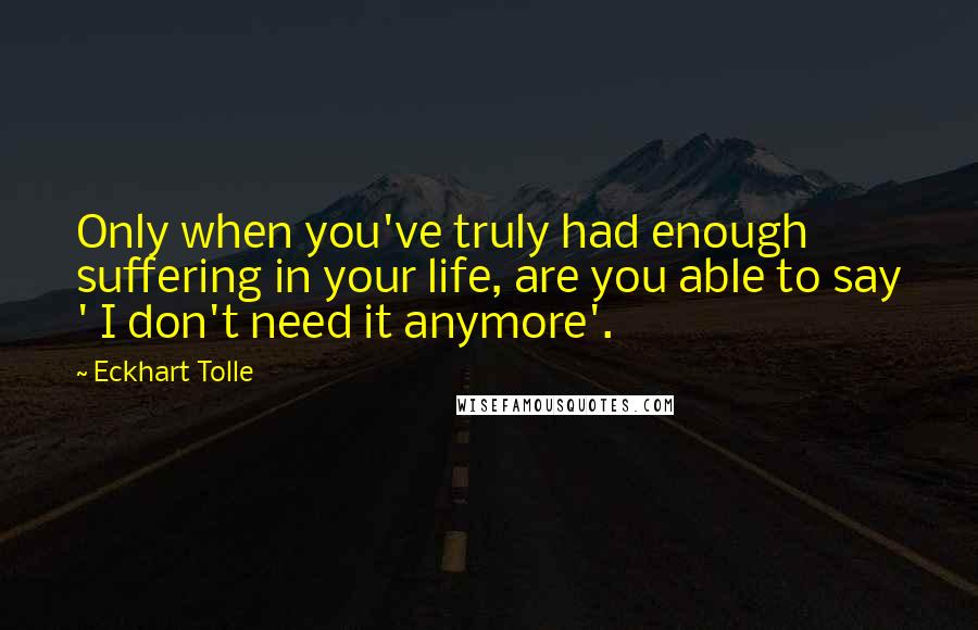 Eckhart Tolle Quotes: Only when you've truly had enough suffering in your life, are you able to say ' I don't need it anymore'.