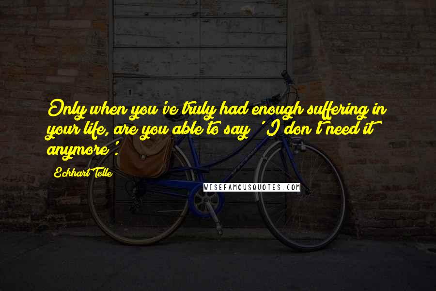 Eckhart Tolle Quotes: Only when you've truly had enough suffering in your life, are you able to say ' I don't need it anymore'.