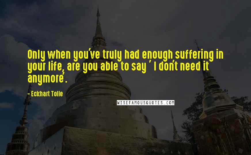 Eckhart Tolle Quotes: Only when you've truly had enough suffering in your life, are you able to say ' I don't need it anymore'.