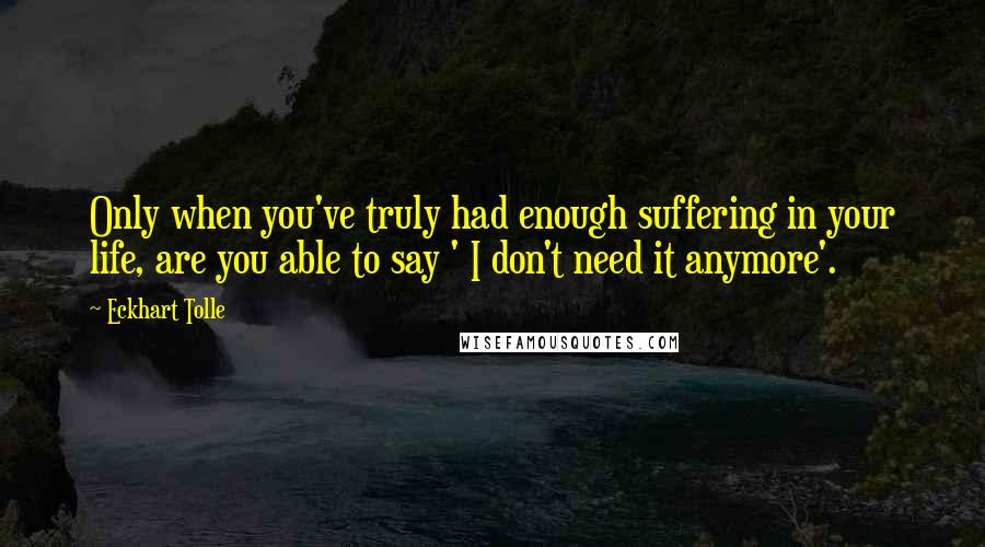 Eckhart Tolle Quotes: Only when you've truly had enough suffering in your life, are you able to say ' I don't need it anymore'.