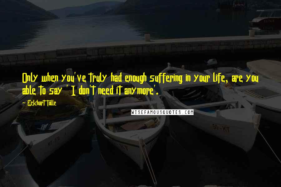 Eckhart Tolle Quotes: Only when you've truly had enough suffering in your life, are you able to say ' I don't need it anymore'.