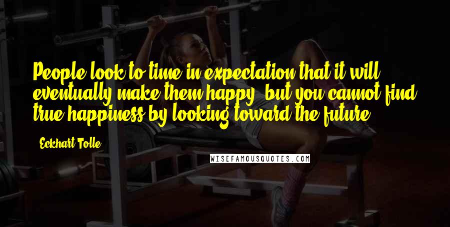 Eckhart Tolle Quotes: People look to time in expectation that it will eventually make them happy, but you cannot find true happiness by looking toward the future.