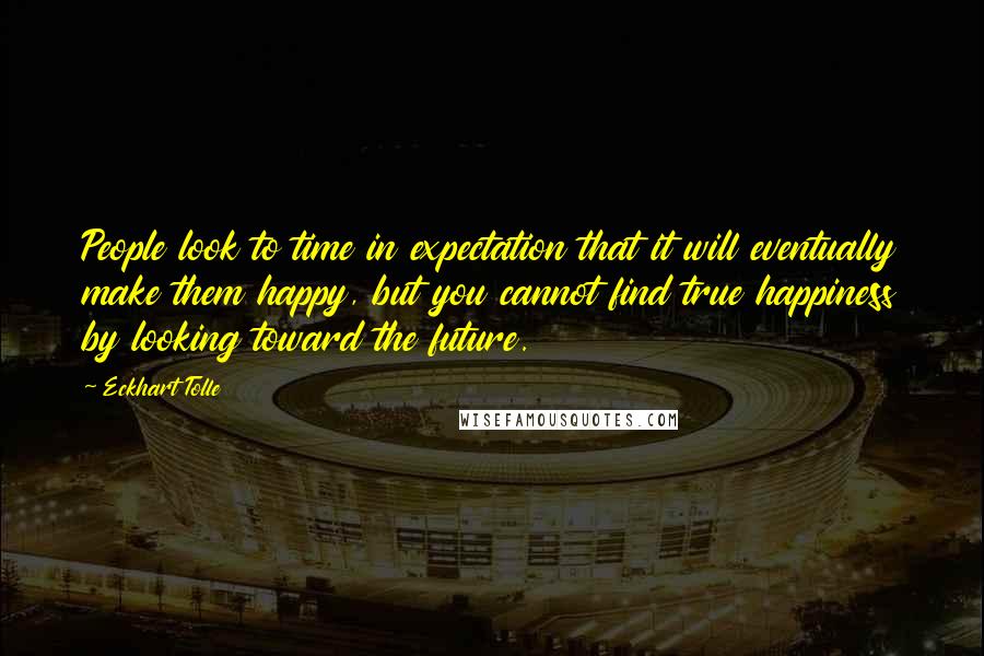 Eckhart Tolle Quotes: People look to time in expectation that it will eventually make them happy, but you cannot find true happiness by looking toward the future.