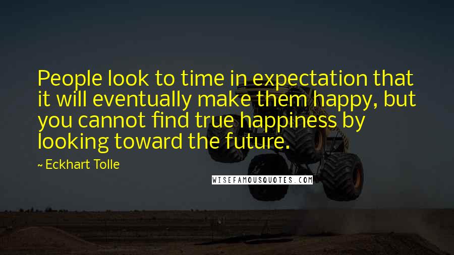 Eckhart Tolle Quotes: People look to time in expectation that it will eventually make them happy, but you cannot find true happiness by looking toward the future.