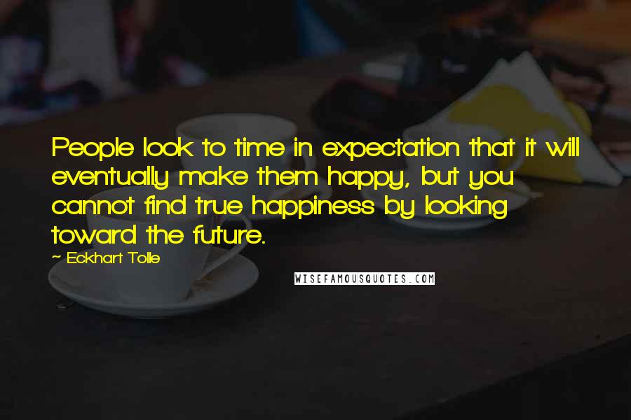 Eckhart Tolle Quotes: People look to time in expectation that it will eventually make them happy, but you cannot find true happiness by looking toward the future.