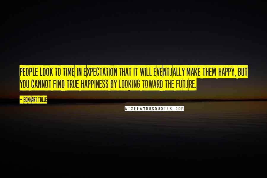 Eckhart Tolle Quotes: People look to time in expectation that it will eventually make them happy, but you cannot find true happiness by looking toward the future.