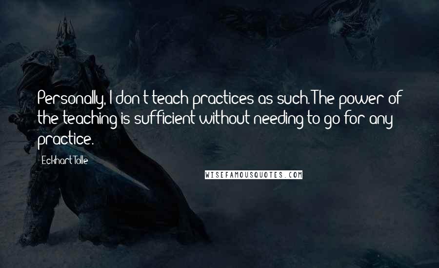 Eckhart Tolle Quotes: Personally, I don't teach practices as such. The power of the teaching is sufficient without needing to go for any practice.