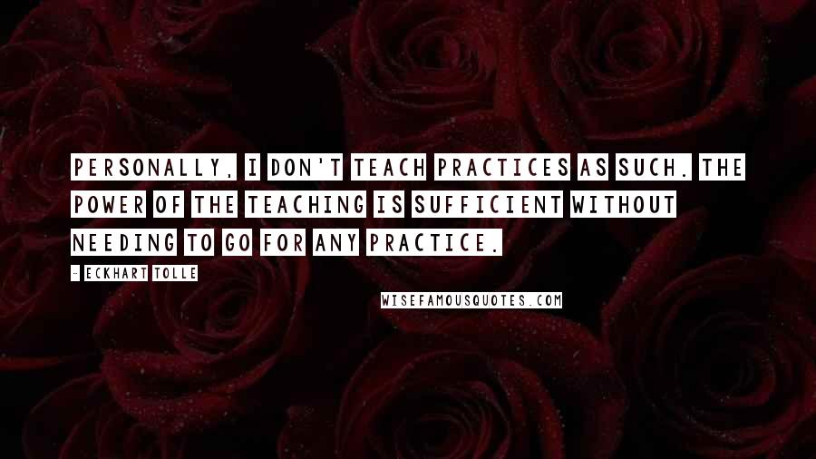 Eckhart Tolle Quotes: Personally, I don't teach practices as such. The power of the teaching is sufficient without needing to go for any practice.