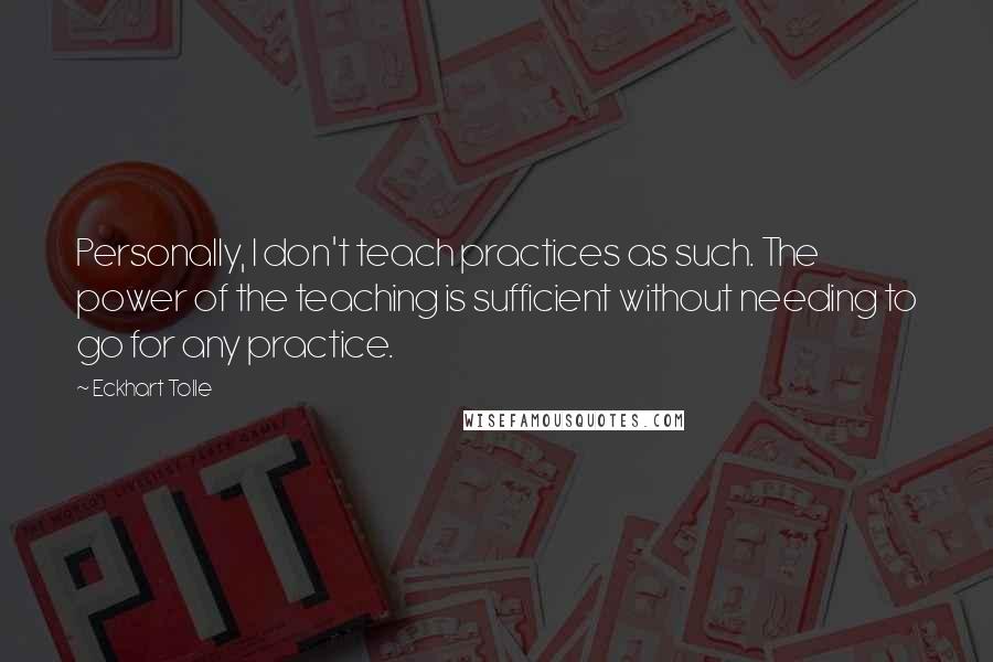 Eckhart Tolle Quotes: Personally, I don't teach practices as such. The power of the teaching is sufficient without needing to go for any practice.