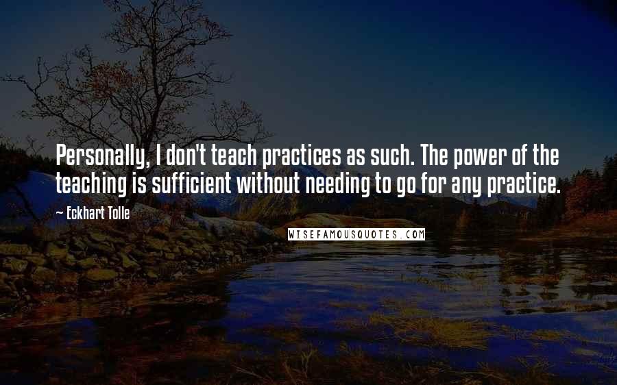 Eckhart Tolle Quotes: Personally, I don't teach practices as such. The power of the teaching is sufficient without needing to go for any practice.