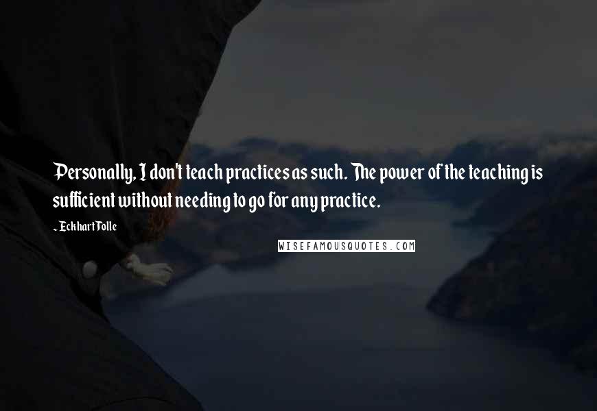 Eckhart Tolle Quotes: Personally, I don't teach practices as such. The power of the teaching is sufficient without needing to go for any practice.