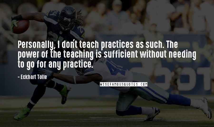 Eckhart Tolle Quotes: Personally, I don't teach practices as such. The power of the teaching is sufficient without needing to go for any practice.