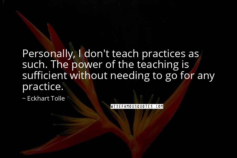 Eckhart Tolle Quotes: Personally, I don't teach practices as such. The power of the teaching is sufficient without needing to go for any practice.