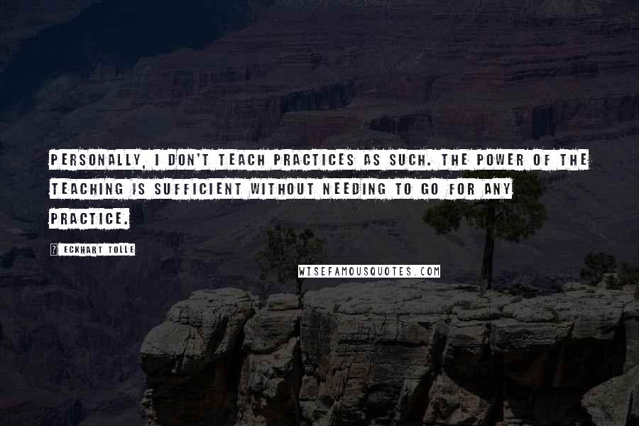 Eckhart Tolle Quotes: Personally, I don't teach practices as such. The power of the teaching is sufficient without needing to go for any practice.