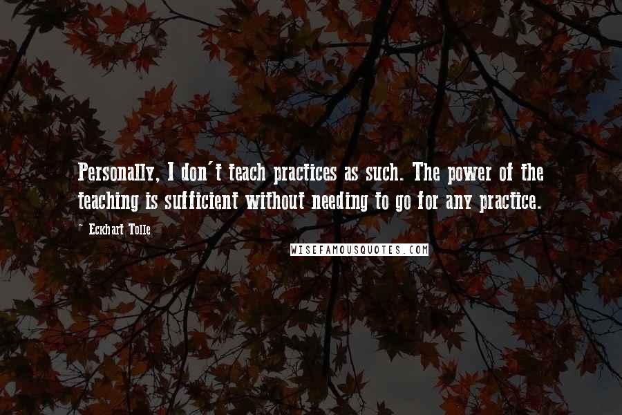 Eckhart Tolle Quotes: Personally, I don't teach practices as such. The power of the teaching is sufficient without needing to go for any practice.