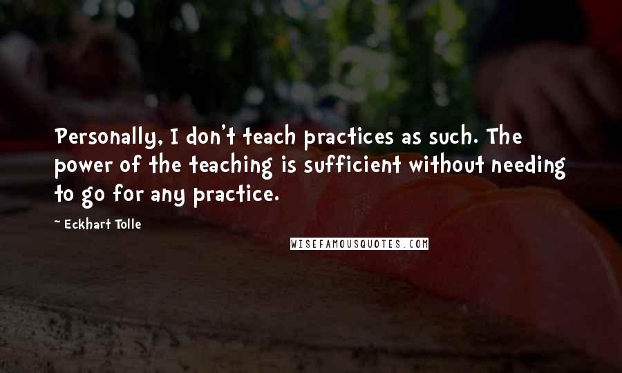 Eckhart Tolle Quotes: Personally, I don't teach practices as such. The power of the teaching is sufficient without needing to go for any practice.