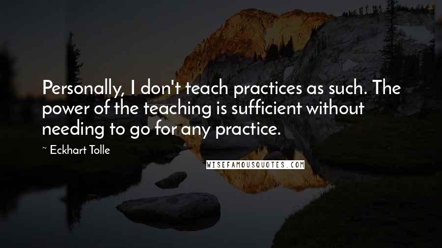 Eckhart Tolle Quotes: Personally, I don't teach practices as such. The power of the teaching is sufficient without needing to go for any practice.