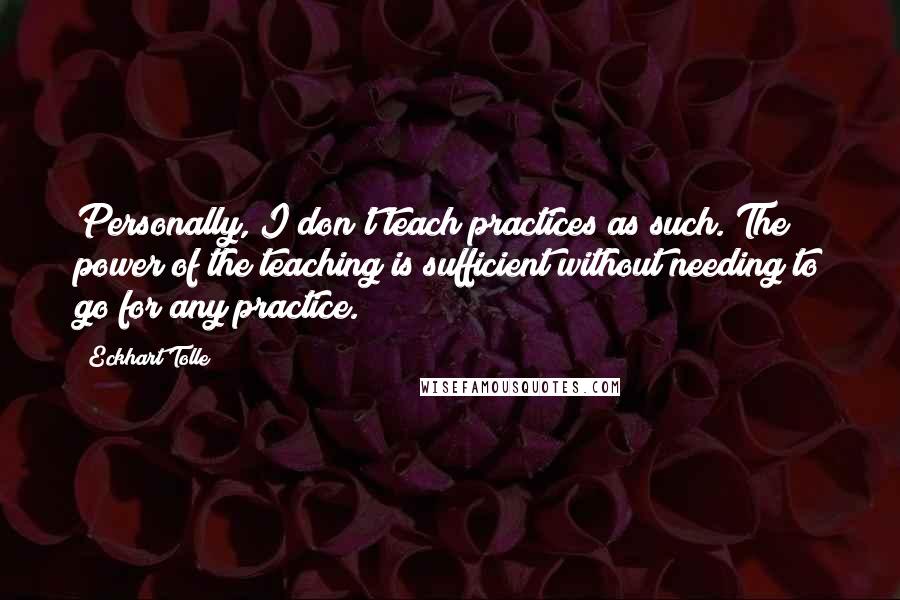 Eckhart Tolle Quotes: Personally, I don't teach practices as such. The power of the teaching is sufficient without needing to go for any practice.