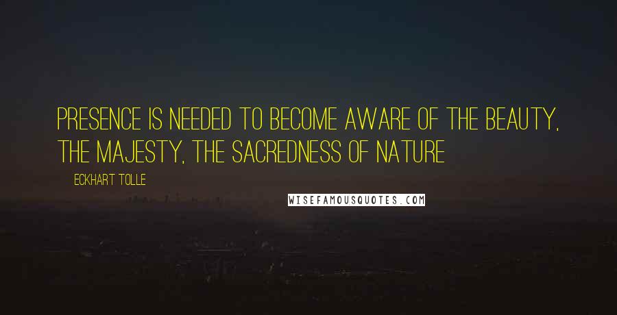 Eckhart Tolle Quotes: Presence is needed to become aware of the Beauty, the Majesty, the Sacredness of Nature