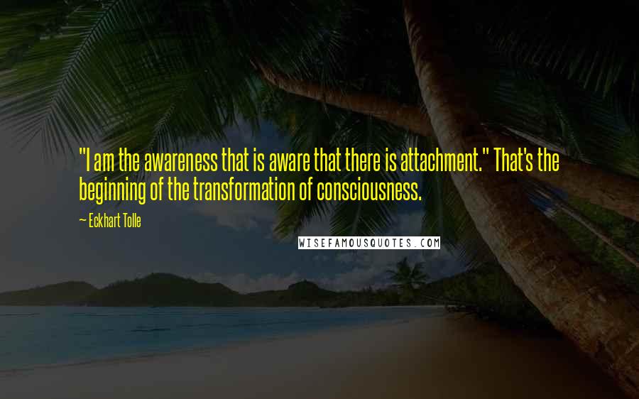 Eckhart Tolle Quotes: "I am the awareness that is aware that there is attachment." That's the beginning of the transformation of consciousness.