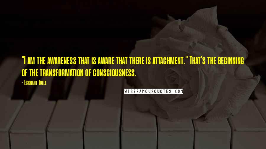 Eckhart Tolle Quotes: "I am the awareness that is aware that there is attachment." That's the beginning of the transformation of consciousness.