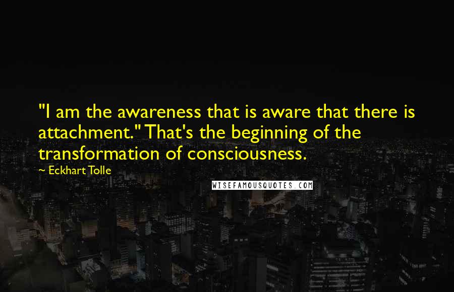 Eckhart Tolle Quotes: "I am the awareness that is aware that there is attachment." That's the beginning of the transformation of consciousness.