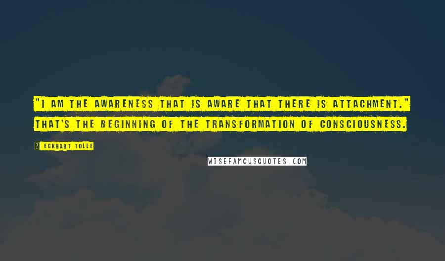 Eckhart Tolle Quotes: "I am the awareness that is aware that there is attachment." That's the beginning of the transformation of consciousness.