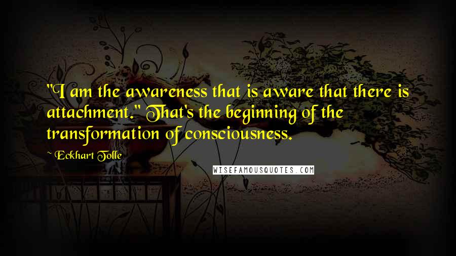 Eckhart Tolle Quotes: "I am the awareness that is aware that there is attachment." That's the beginning of the transformation of consciousness.