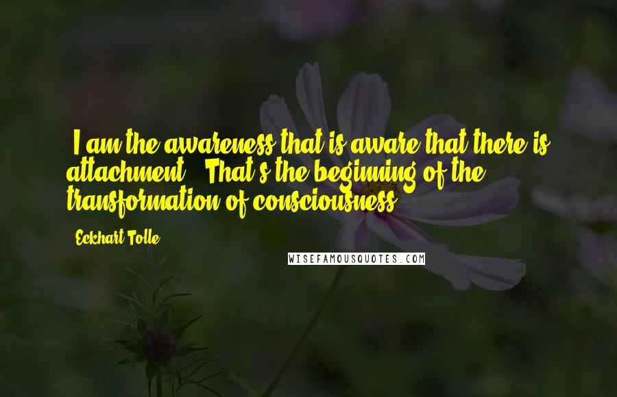 Eckhart Tolle Quotes: "I am the awareness that is aware that there is attachment." That's the beginning of the transformation of consciousness.