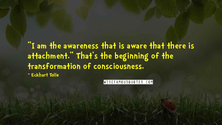 Eckhart Tolle Quotes: "I am the awareness that is aware that there is attachment." That's the beginning of the transformation of consciousness.