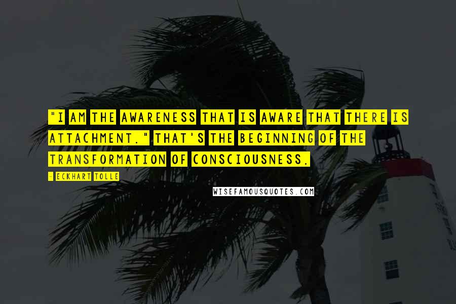 Eckhart Tolle Quotes: "I am the awareness that is aware that there is attachment." That's the beginning of the transformation of consciousness.