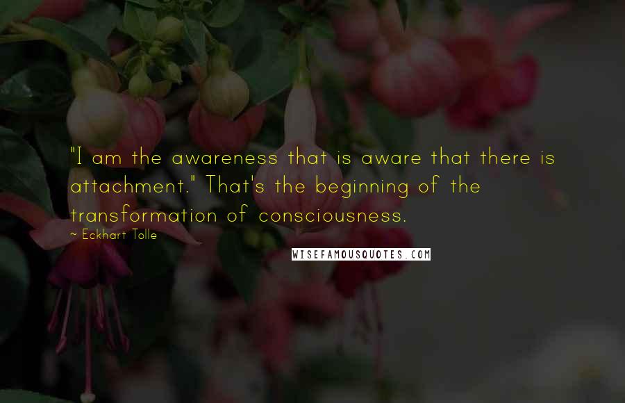 Eckhart Tolle Quotes: "I am the awareness that is aware that there is attachment." That's the beginning of the transformation of consciousness.