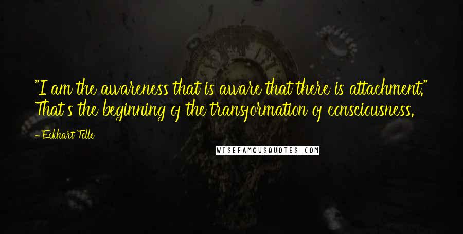 Eckhart Tolle Quotes: "I am the awareness that is aware that there is attachment." That's the beginning of the transformation of consciousness.