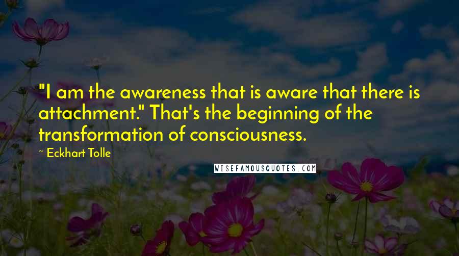 Eckhart Tolle Quotes: "I am the awareness that is aware that there is attachment." That's the beginning of the transformation of consciousness.