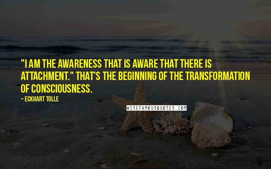 Eckhart Tolle Quotes: "I am the awareness that is aware that there is attachment." That's the beginning of the transformation of consciousness.