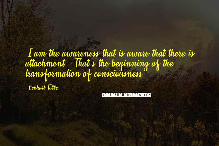 Eckhart Tolle Quotes: "I am the awareness that is aware that there is attachment." That's the beginning of the transformation of consciousness.
