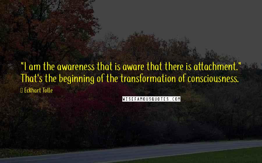 Eckhart Tolle Quotes: "I am the awareness that is aware that there is attachment." That's the beginning of the transformation of consciousness.