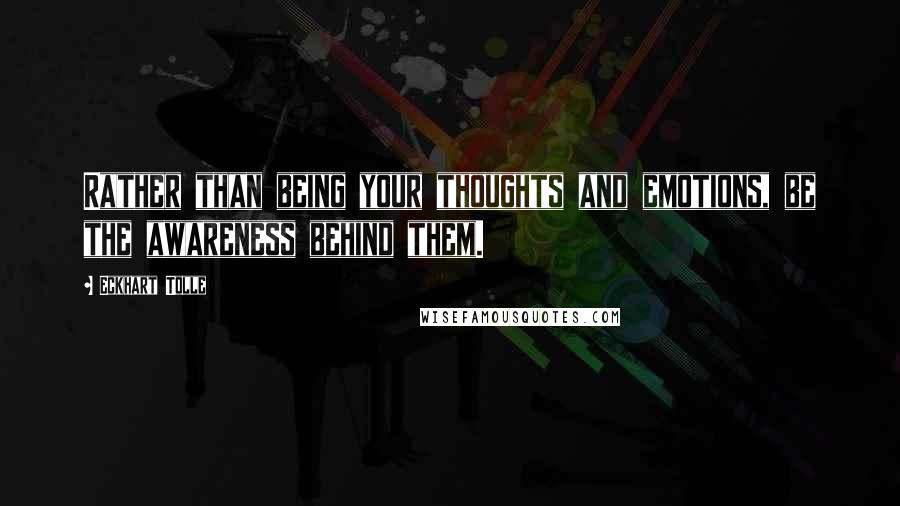 Eckhart Tolle Quotes: Rather than being your thoughts and emotions, be the awareness behind them.