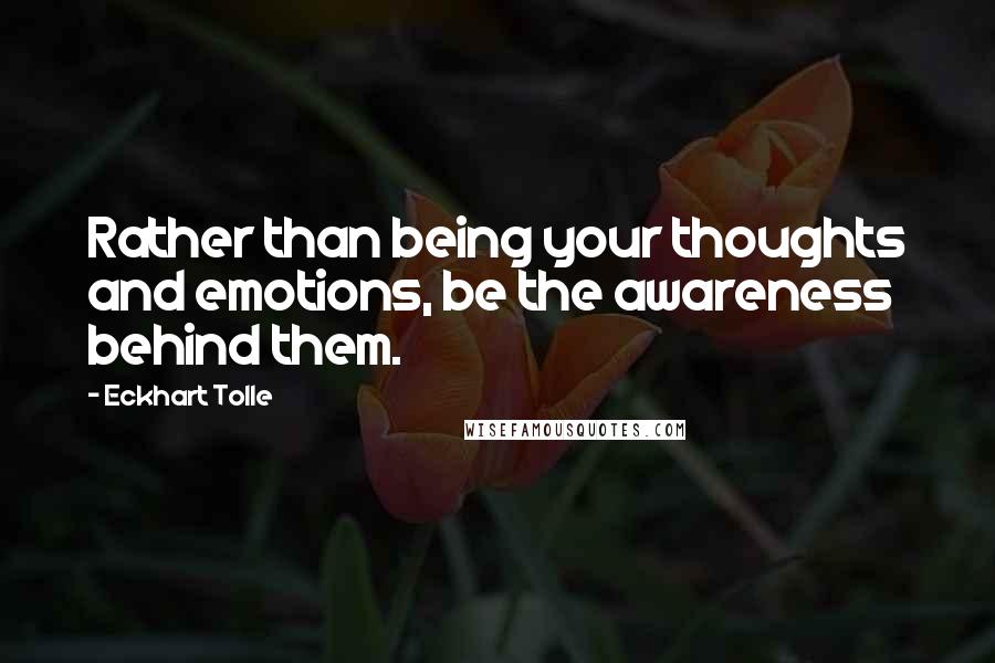 Eckhart Tolle Quotes: Rather than being your thoughts and emotions, be the awareness behind them.