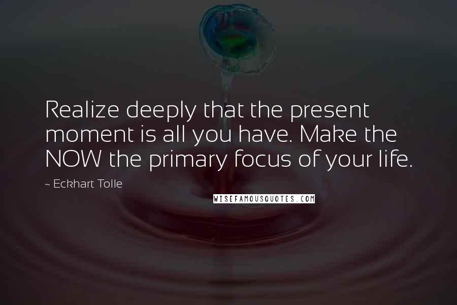 Eckhart Tolle Quotes: Realize deeply that the present moment is all you have. Make the NOW the primary focus of your life.