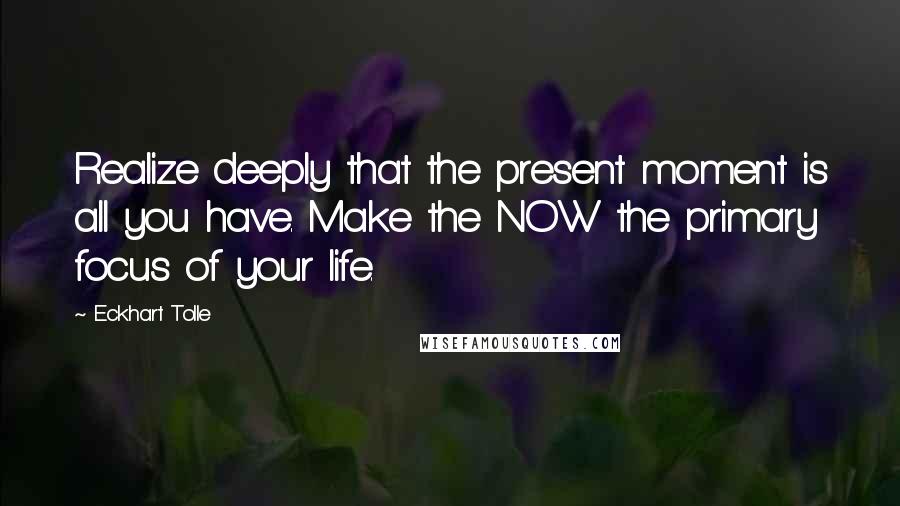 Eckhart Tolle Quotes: Realize deeply that the present moment is all you have. Make the NOW the primary focus of your life.