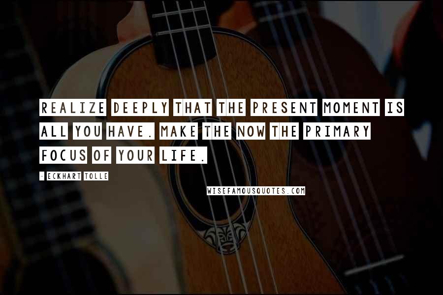 Eckhart Tolle Quotes: Realize deeply that the present moment is all you have. Make the NOW the primary focus of your life.