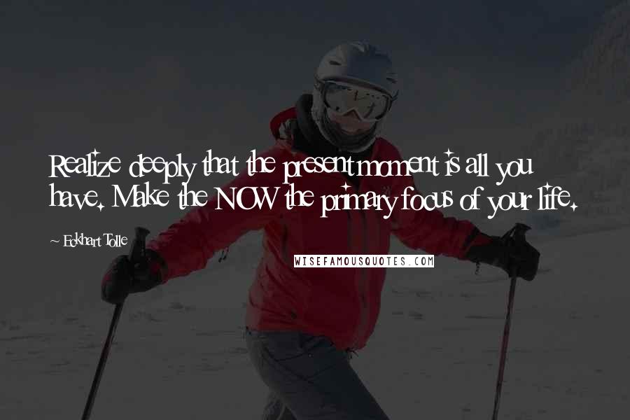 Eckhart Tolle Quotes: Realize deeply that the present moment is all you have. Make the NOW the primary focus of your life.