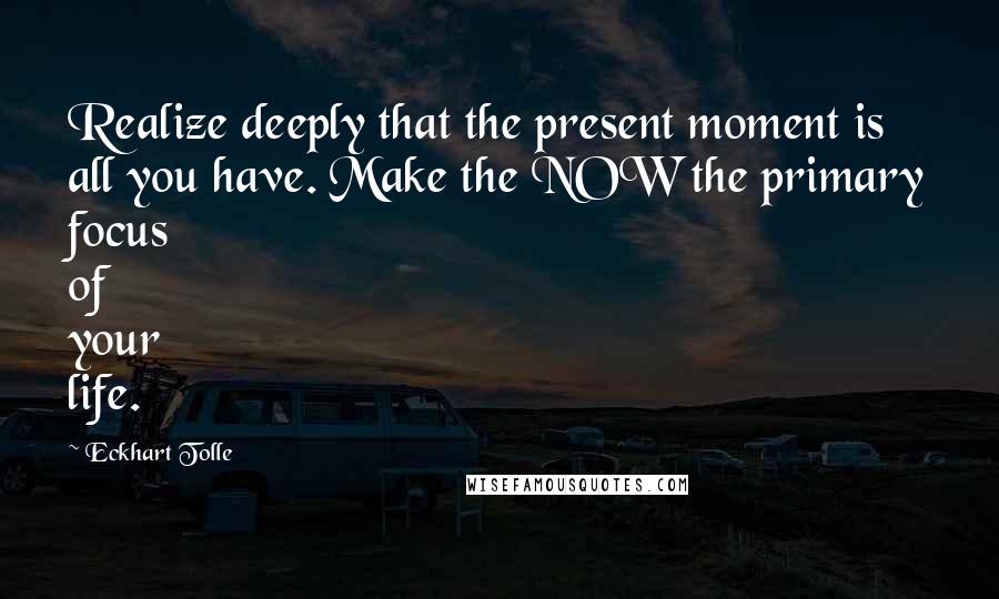 Eckhart Tolle Quotes: Realize deeply that the present moment is all you have. Make the NOW the primary focus of your life.